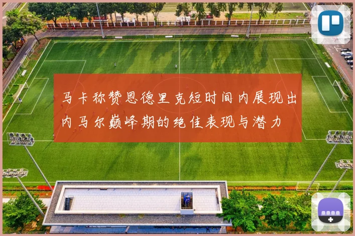 马卡称赞恩德里克短时间内展现出内马尔巅峰期的绝佳表现与潜力