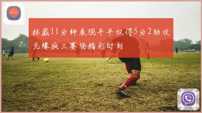 林葳11分钟表现平平仅得5分2助攻无缘疯三赛场精彩时刻