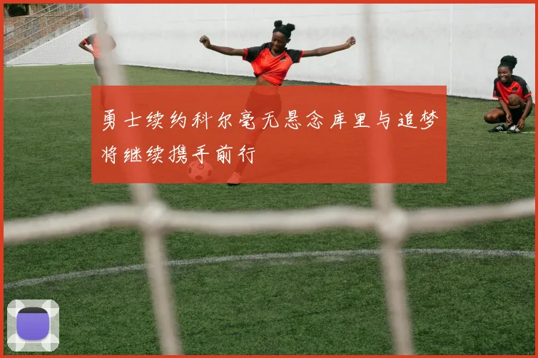 勇士续约科尔毫无悬念库里与追梦将继续携手前行