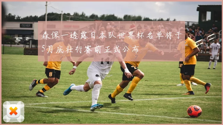 森保一透露日本队世界杯名单将于5月底壮行赛前正式公布