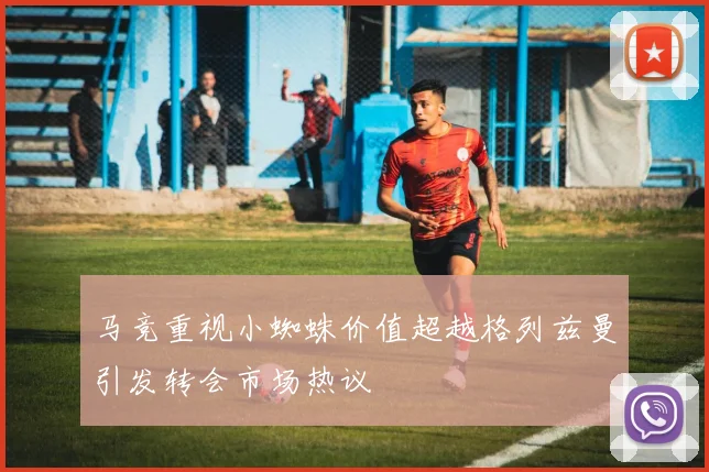 马竞重视小蜘蛛价值超越格列兹曼引发转会市场热议