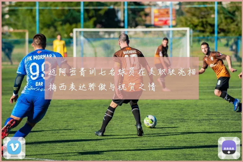 迈阿密青训七名球员在美职联亮相梅西表达骄傲与祝贺之情