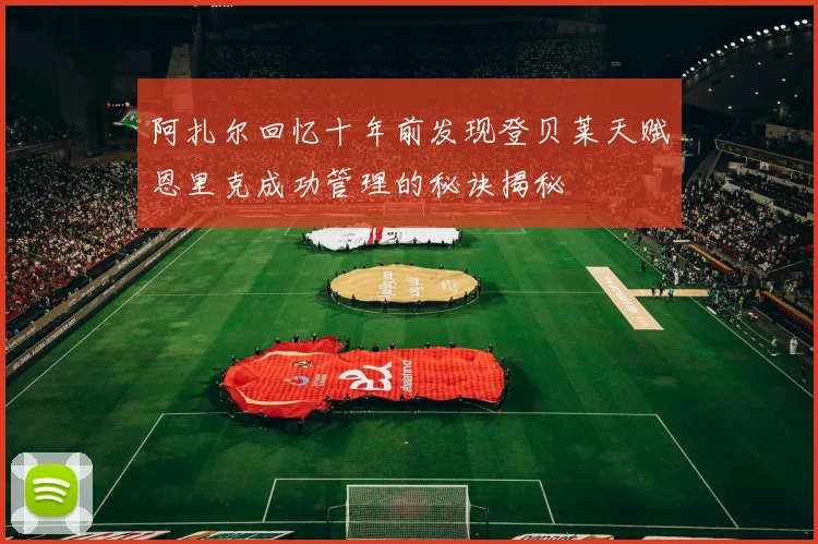 阿扎尔回忆十年前发现登贝莱天赋恩里克成功管理的秘诀揭秘