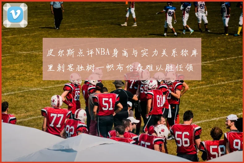 皮尔斯点评NBA身高与实力关系称库里刺客独树一帜布伦森难以胜任领袖角色