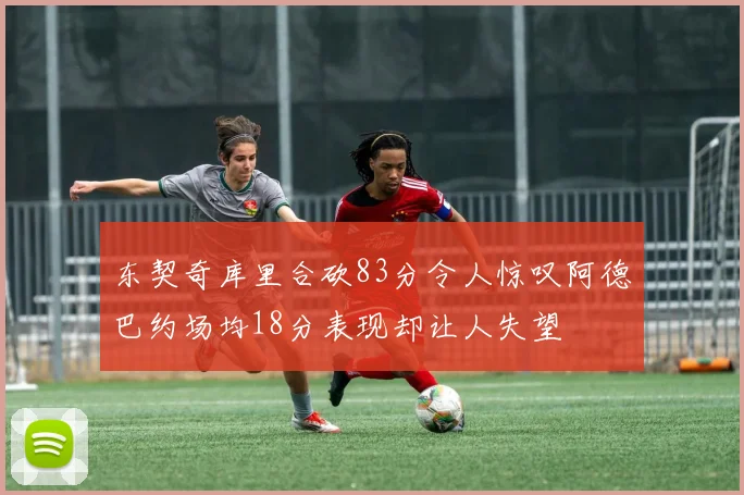 东契奇库里合砍83分令人惊叹阿德巴约场均18分表现却让人失望