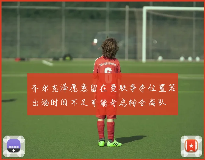 齐尔克泽愿意留在曼联争夺位置若出场时间不足可能考虑转会离队