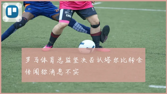 罗马体育总监坚决否认塔尔比转会传闻称消息不实