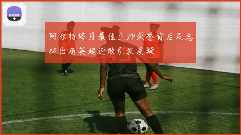阿尔特塔月最佳主帅荣誉背后足总杯出局英超连败引发质疑