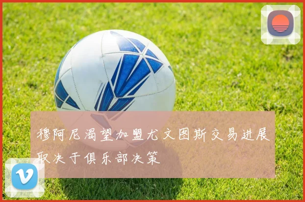 穆阿尼渴望加盟尤文图斯交易进展取决于俱乐部决策