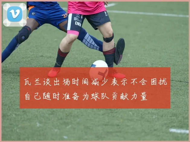 瓦兰谈出场时间减少表示不会困扰自己随时准备为球队贡献力量