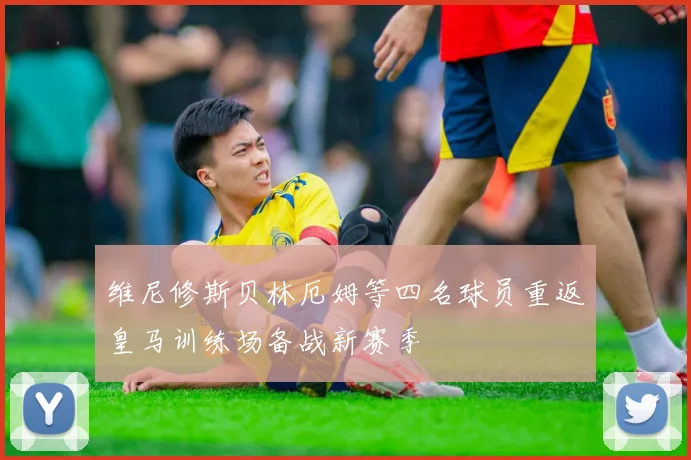 维尼修斯贝林厄姆等四名球员重返皇马训练场备战新赛季